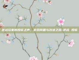逆战玩家的投诉之声，游戏问题与改进之路-逆战 投诉