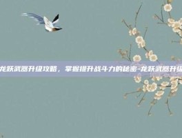 龙跃武器升级攻略，掌握提升战斗力的秘密-龙跃武器升级