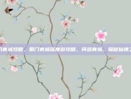 蜀门青城攻略，蜀门青城深度游攻略，问道青城，探秘仙侠之源
