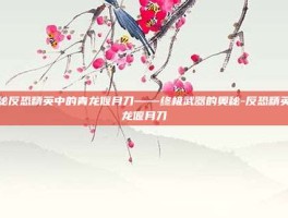 揭秘反恐精英中的青龙偃月刀——终极武器的奥秘-反恐精英青龙偃月刀