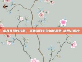幽月儿照片攻略，揭秘游戏中的神秘角色-幽月儿照片