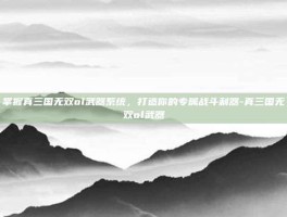 掌握真三国无双ol武器系统，打造你的专属战斗利器-真三国无双ol武器