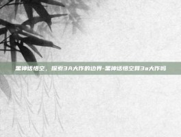 黑神话悟空，探索3A大作的边界-黑神话悟空算3a大作吗