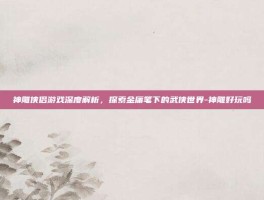 神雕侠侣游戏深度解析，探索金庸笔下的武侠世界-神雕好玩吗