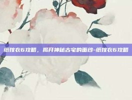 纸嫁衣6攻略，揭开神秘古宅的面纱-纸嫁衣6攻略