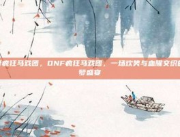 dnf疯狂马戏团，DNF疯狂马戏团，一场欢笑与血腥交织的噩梦盛宴