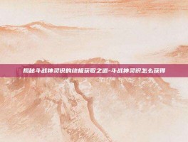 揭秘斗战神灵识的终极获取之道-斗战神灵识怎么获得