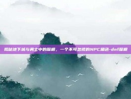 揭秘地下城与勇士中的摩根，一个不可忽视的NPC角色-dnf摩根
