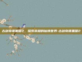 古剑奇谭黑曜2，探索未知的仙侠世界-古剑奇谭黑曜2