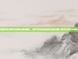 掌握哥特王朝3控制台的奥秘，提升游戏体验的终极攻略-哥特王朝3控制台