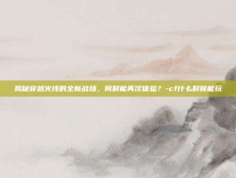 揭秘穿越火线的全新战场，何时能再次体验？-cf什么时候能玩