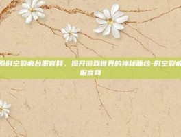 探索时空裂痕台服官网，揭开游戏世界的神秘面纱-时空裂痕台服官网
