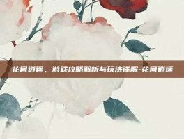 花间逍遥，游戏攻略解析与玩法详解-花间逍遥