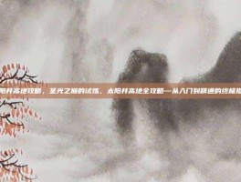 太阳井高地攻略，圣光之巅的试炼，太阳井高地全攻略—从入门到精通的终极指南