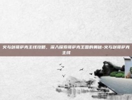火与剑哥萨克主线攻略，深入探索哥萨克王国的奥秘-火与剑哥萨克主线