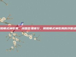 阴阳师式神歌舞，绮想百鬼夜行，阴阳师式神歌舞的浮世绘卷