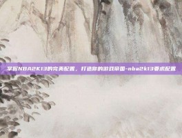 掌握NBA2K13的完美配置，打造你的游戏帝国-nba2k13要求配置
