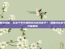 落雁沙攻略，在这个年代如何成为游戏高手？-落雁沙在这个年代能解吗