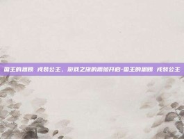 国王的恩赐 戎装公主，游戏之旅的震撼开启-国王的恩赐 戎装公主