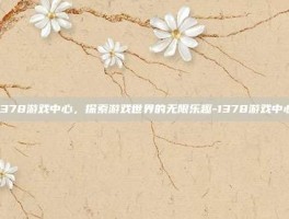 1378游戏中心，探索游戏世界的无限乐趣-1378游戏中心