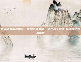 斩魂仙法加点推荐，掌握游戏关键，提升战斗效率-斩魂仙法加点推荐
