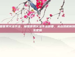魔兽世界火法手法，魔兽世界火法手法精要，从点燃机制到爆发宏图