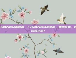 1.76复古传奇加速器，1.76复古传奇加速器，重燃经典，还是饮鸩止渴？