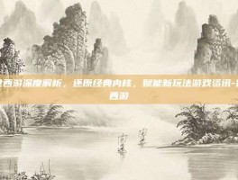 传世西游深度解析，还原经典内核，赋能新玩法游戏资讯-传世西游