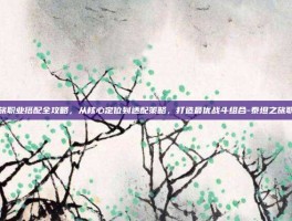 泰坦之旅职业搭配全攻略，从核心定位到适配策略，打造最优战斗组合-泰坦之旅职业搭配