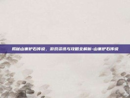 揭秘山寨炉石传说，游戏资讯与攻略全解析-山寨炉石传说