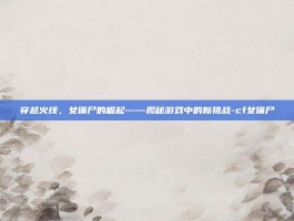 穿越火线，女僵尸的崛起——揭秘游戏中的新挑战-cf女僵尸