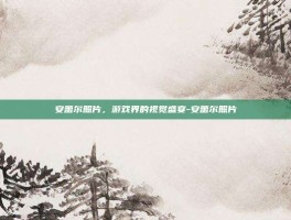 安蕾尔照片，游戏界的视觉盛宴-安蕾尔照片