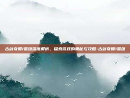 古剑奇谭1星蕴深度解析，探索游戏的奥秘与攻略-古剑奇谭1星蕴