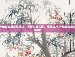 神仙道吉星高照技巧，掌握游戏关键，提升战力-神仙道吉星高照技巧