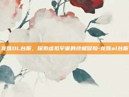 龙珠OL台服，探索虚拟宇宙的终极冒险-龙珠ol台服
