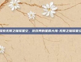 探索无限之璀璨星空，游戏界的星辰大海-无限之璀璨星空