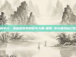康辉中分，揭秘游戏界的吹牛大师-康辉 中分是我自己吹的