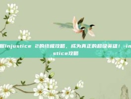 掌握Injustice 2的终极攻略，成为真正的超级英雄！-injustice攻略
