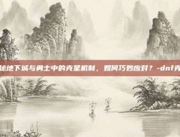 揭秘地下城与勇士中的克星机制，如何巧妙应对？-dnf克星