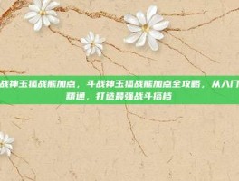 斗战神玉狐战熊加点，斗战神玉狐战熊加点全攻略，从入门到精通，打造最强战斗搭档