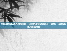 掌握80级火法天赋加点图，让你的法师之路更上一层楼！-80级火法天赋加点图