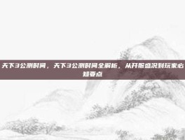 天下3公测时间，天下3公测时间全解析，从开服盛况到玩家必知要点
