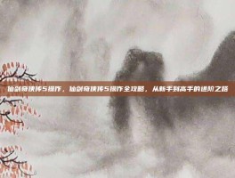 仙剑奇侠传5操作，仙剑奇侠传5操作全攻略，从新手到高手的进阶之路