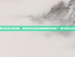 暮光堡垒小怪攻略，如何高效击败这些隐藏的试炼者？-暮光堡垒小怪