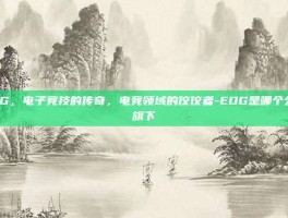 EDG，电子竞技的传奇，电竞领域的佼佼者-EDG是哪个公司旗下
