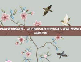 我叫mt英雄的试炼，深入探索游戏内的挑战与策略-我叫mt英雄的试炼
