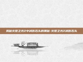揭秘火炬之光2中减伤石头的奥秘-火炬之光2减伤石头