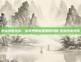 逆战创业光环，游戏界的新星如何闪耀-逆战创业光环