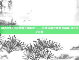 探索4999游戏的无限魅力——游戏资讯与攻略全解析-4999游戏