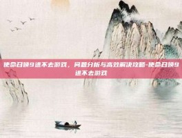 使命召唤9进不去游戏，问题分析与高效解决攻略-使命召唤9进不去游戏